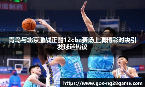 青岛与北京激战正酣12cba赛场上演精彩对决引发球迷热议
